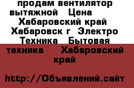 продам вентилятор вытяжной › Цена ­ 500 - Хабаровский край, Хабаровск г. Электро-Техника » Бытовая техника   . Хабаровский край